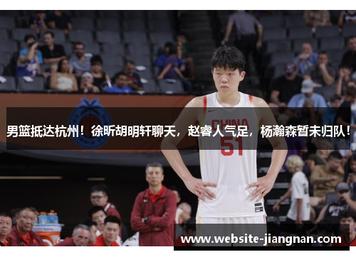 男篮抵达杭州！徐昕胡明轩聊天，赵睿人气足，杨瀚森暂未归队！